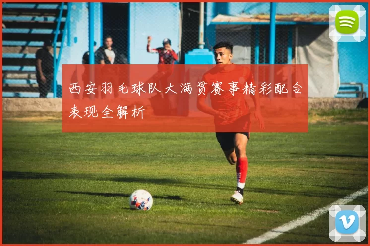 西安羽毛球队大满贯赛事精彩配合表现全解析