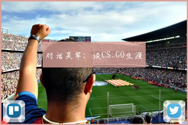 对话吴军：谈CS_GO生涯