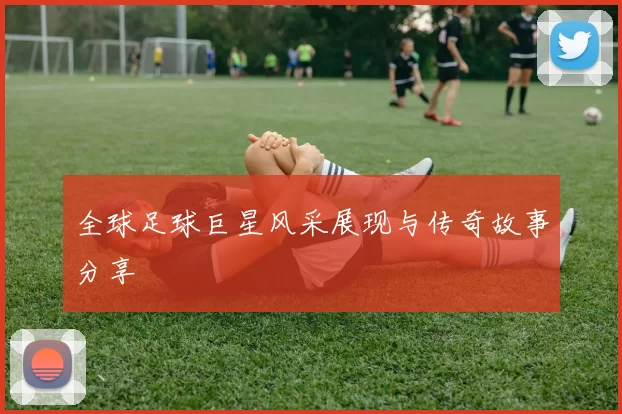 全球足球巨星风采展现与传奇故事分享