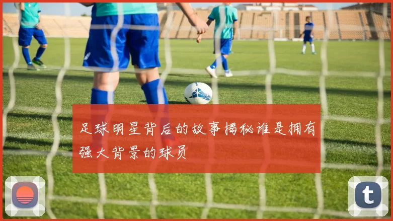 足球明星背后的故事揭秘谁是拥有强大背景的球员
