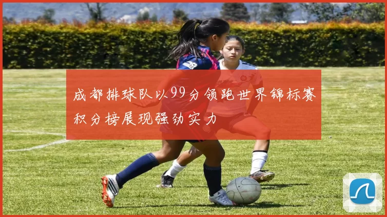 成都排球队以99分领跑世界锦标赛积分榜展现强劲实力