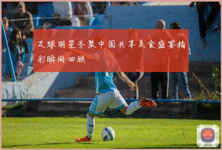 足球明星齐聚中国共享美食盛宴精彩瞬间回顾