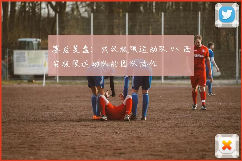 赛后复盘：武汉极限运动队 vs 西安极限运动队的团队协作