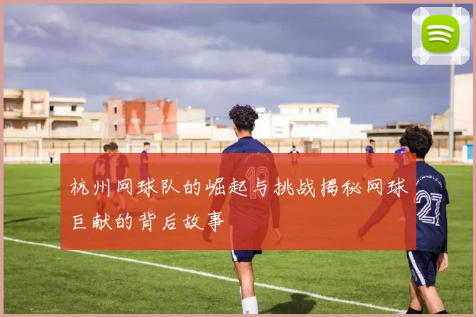 杭州网球队的崛起与挑战揭秘网球巨献的背后故事