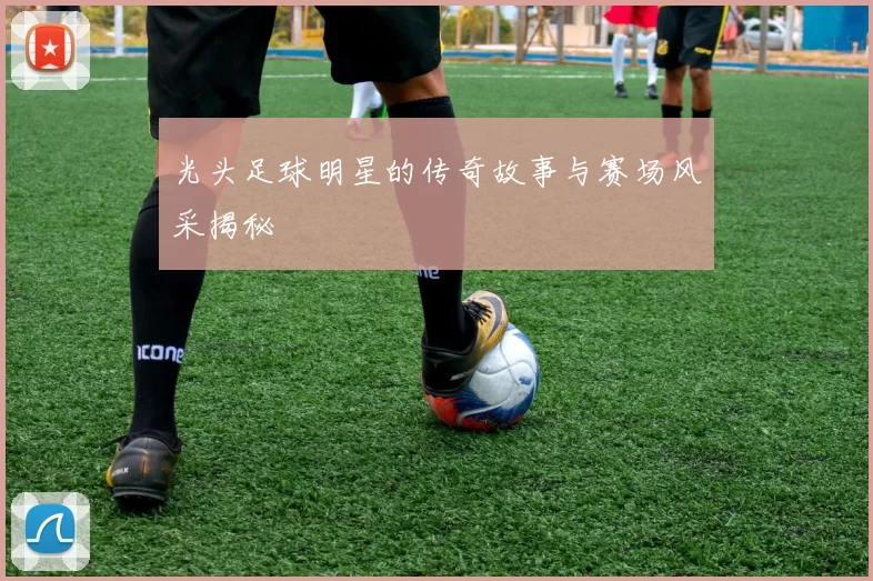 光头足球明星的传奇故事与赛场风采揭秘