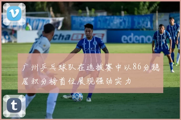 广州乒乓球队在选拔赛中以86分稳居积分榜首位展现强劲实力