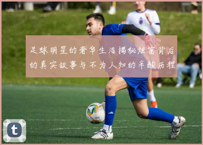 足球明星的奢华生活揭秘炫富背后的真实故事与不为人知的辛酸历程